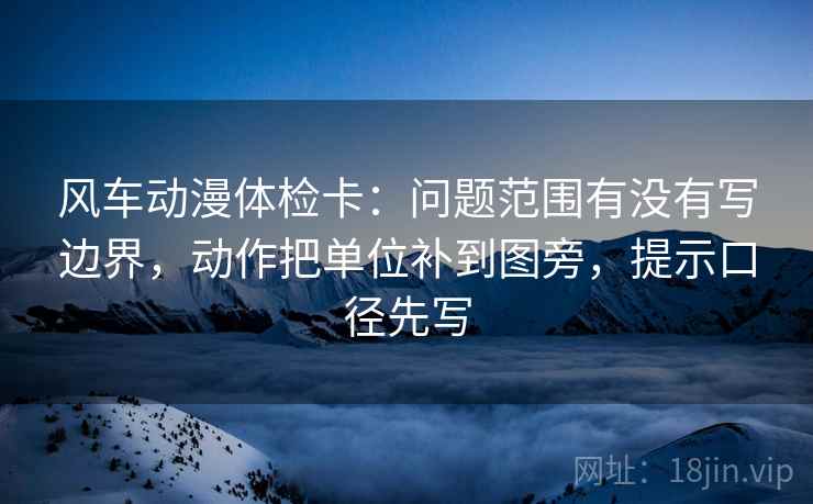 风车动漫体检卡:问题范围有没有写边界,动作把单位补到图旁,提示口径先写