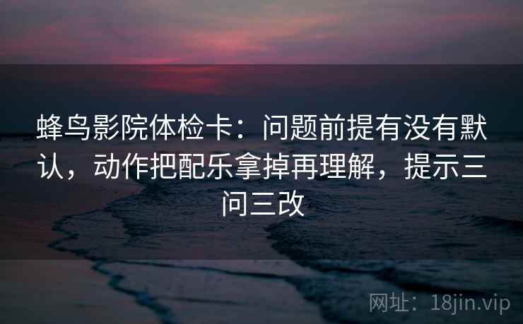 蜂鸟影院体检卡：问题前提有没有默认，动作把配乐拿掉再理解，提示三问三改  第1张