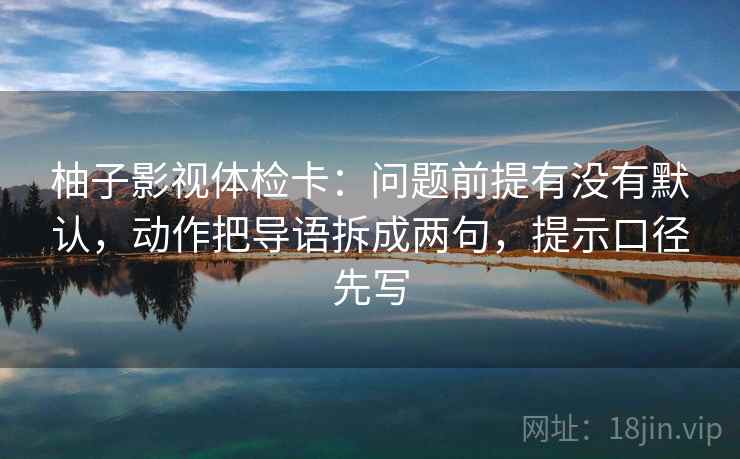 柚子影视体检卡:问题前提有没有默认,动作把导语拆成两句,提示口径先写