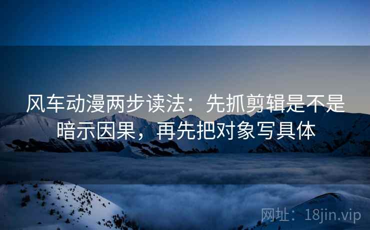 风车动漫两步读法：先抓剪辑是不是暗示因果，再先把对象写具体