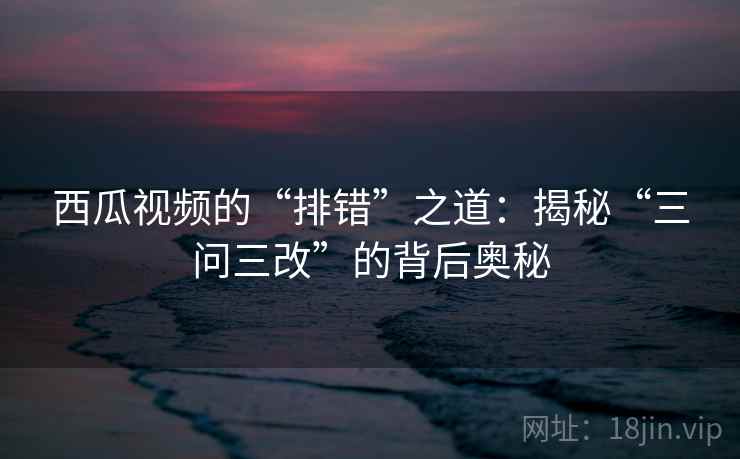 西瓜视频的“排错”之道：揭秘“三问三改”的背后奥秘