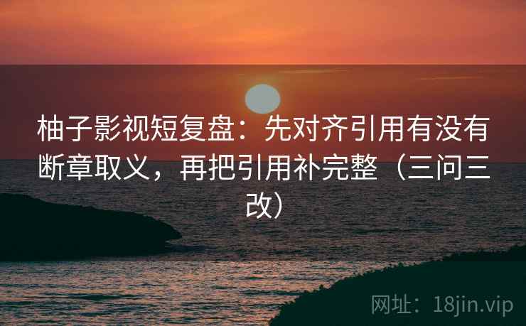 柚子影视短复盘：先对齐引用有没有断章取义，再把引用补完整（三问三改）
