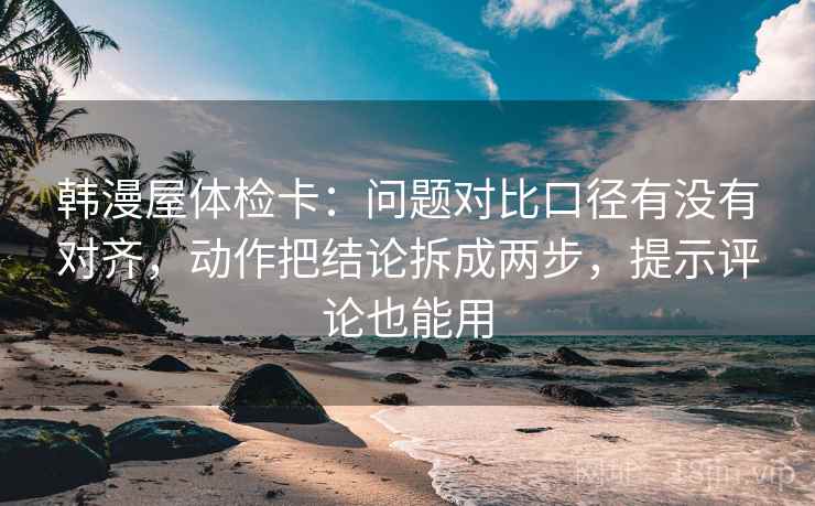 韩漫屋体检卡：问题对比口径有没有对齐，动作把结论拆成两步，提示评论也能用