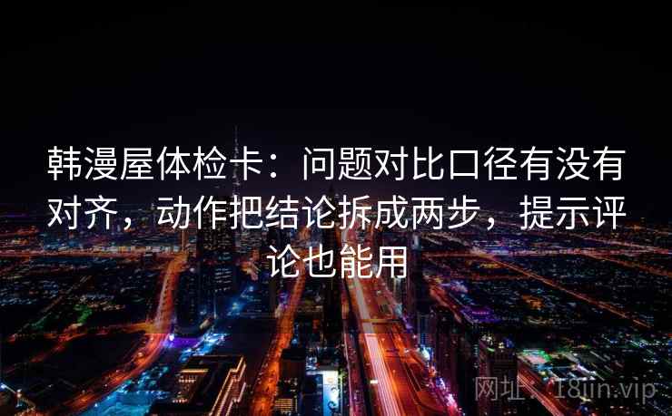 韩漫屋体检卡：问题对比口径有没有对齐，动作把结论拆成两步，提示评论也能用