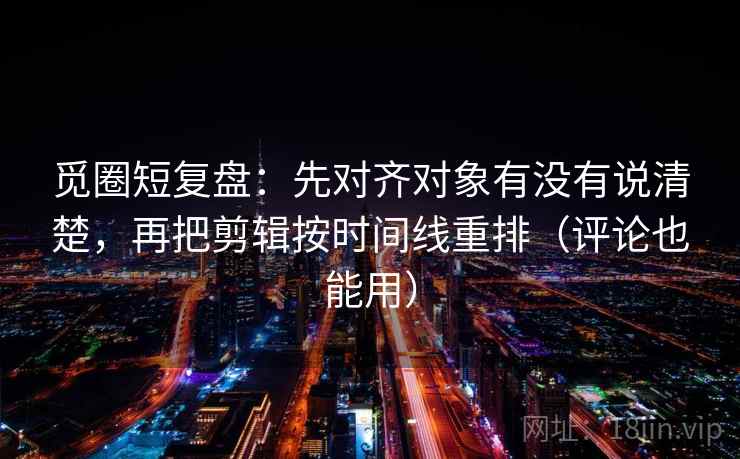 觅圈短复盘：先对齐对象有没有说清楚，再把剪辑按时间线重排（评论也能用）