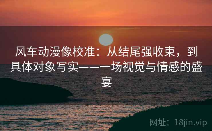 风车动漫像校准：从结尾强收束，到具体对象写实——一场视觉与情感的盛宴
