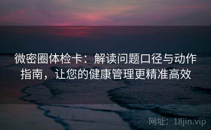微密圈体检卡：解读问题口径与动作指南，让您的健康管理更精准高效