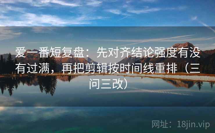 爱一番短复盘：先对齐结论强度有没有过满，再把剪辑按时间线重排（三问三改）