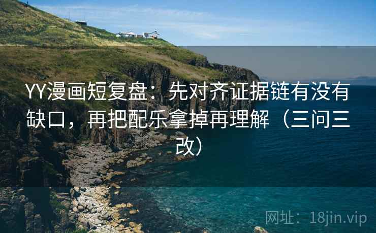 YY漫画短复盘：先对齐证据链有没有缺口，再把配乐拿掉再理解（三问三改）