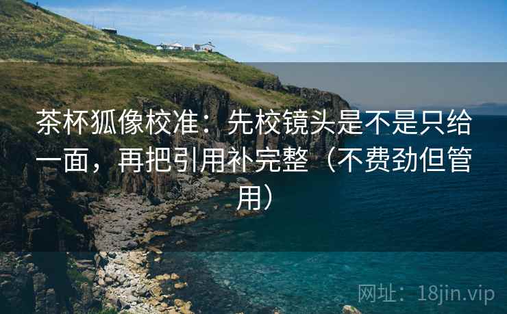 茶杯狐像校准:先校镜头是不是只给一面,再把引用补完整(不费劲但管用)
