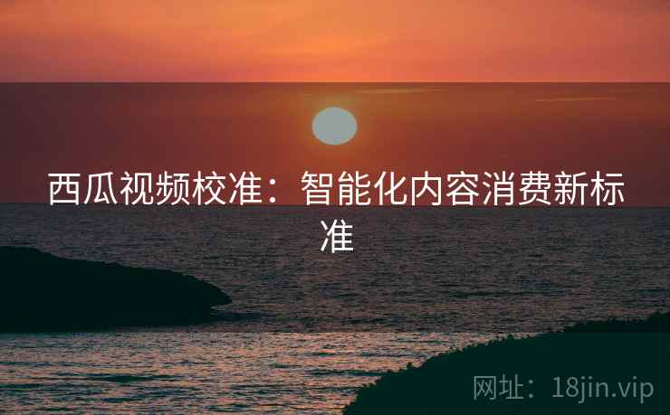 西瓜视频校准:智能化内容消费新标准