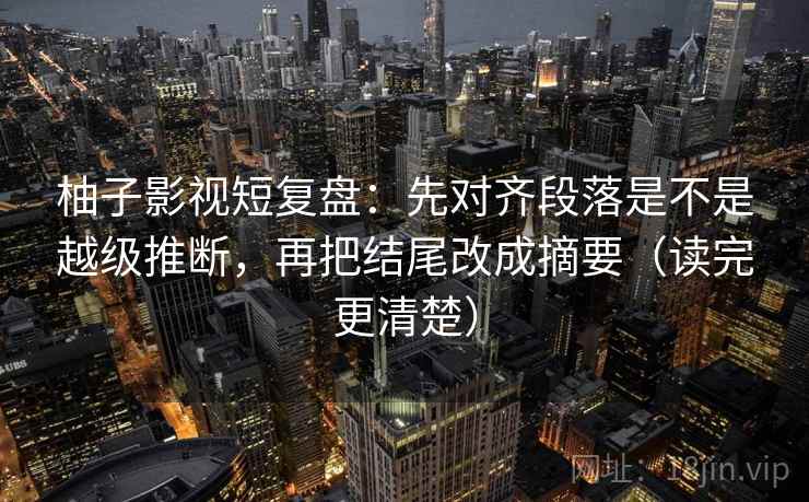 柚子影视短复盘：先对齐段落是不是越级推断，再把结尾改成摘要（读完更清楚）