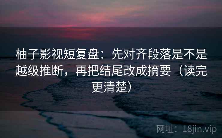 柚子影视短复盘：先对齐段落是不是越级推断，再把结尾改成摘要（读完更清楚）