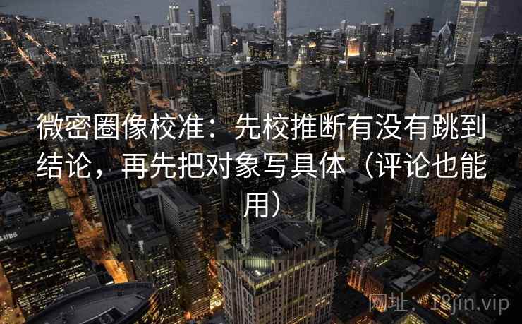 微密圈像校准:先校推断有没有跳到结论,再先把对象写具体(评论也能用)