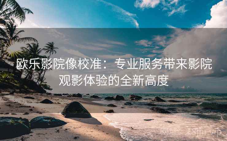欧乐影院像校准：专业服务带来影院观影体验的全新高度