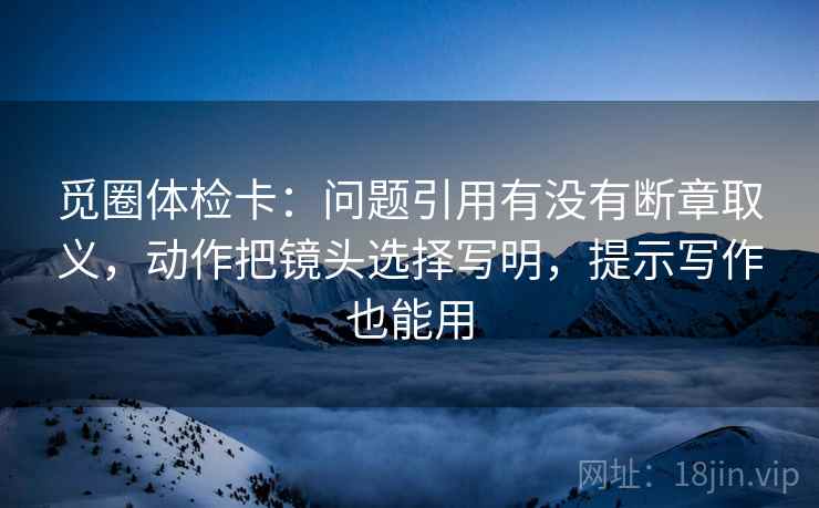 觅圈体检卡:问题引用有没有断章取义,动作把镜头选择写明,提示写作也能用