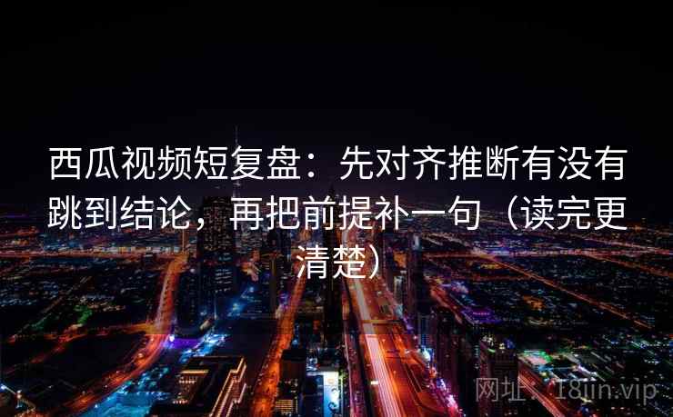 西瓜视频短复盘：先对齐推断有没有跳到结论，再把前提补一句（读完更清楚）