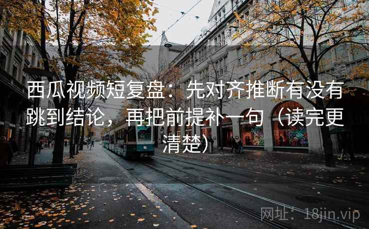 西瓜视频短复盘：先对齐推断有没有跳到结论，再把前提补一句（读完更清楚）