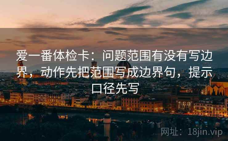 爱一番体检卡：问题范围有没有写边界，动作先把范围写成边界句，提示口径先写