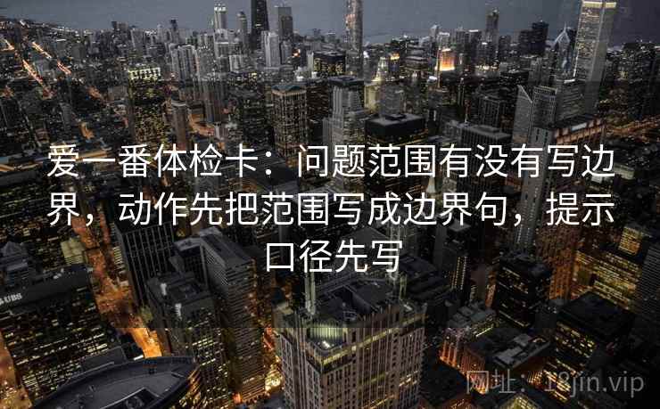 爱一番体检卡：问题范围有没有写边界，动作先把范围写成边界句，提示口径先写