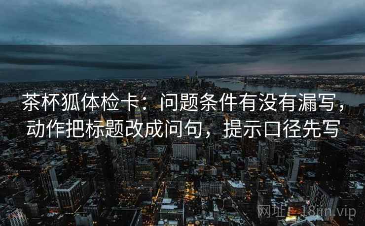 茶杯狐体检卡:问题条件有没有漏写,动作把标题改成问句,提示口径先写