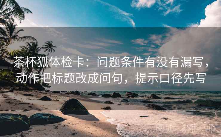 茶杯狐体检卡:问题条件有没有漏写,动作把标题改成问句,提示口径先写