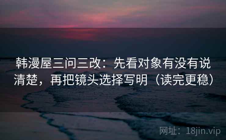韩漫屋三问三改：先看对象有没有说清楚，再把镜头选择写明（读完更稳）