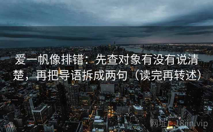 爱一帆像排错：先查对象有没有说清楚，再把导语拆成两句（读完再转述）