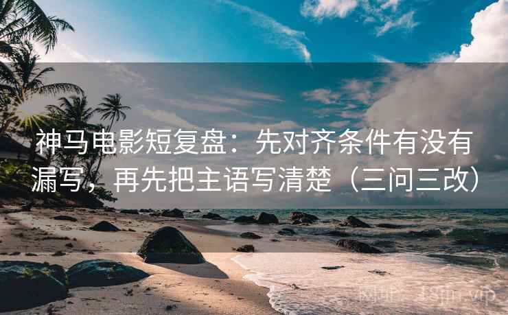 神马电影短复盘:先对齐条件有没有漏写,再先把主语写清楚(三问三改)