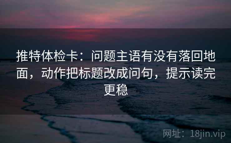 推特体检卡:问题主语有没有落回地面,动作把标题改成问句,提示读完更稳