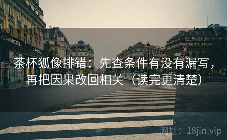 茶杯狐像排错:先查条件有没有漏写,再把因果改回相关(读完更清楚)