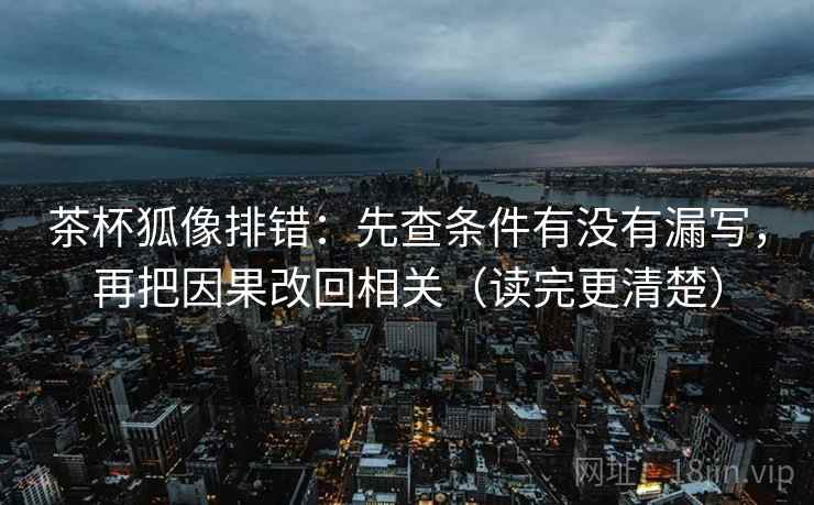 茶杯狐像排错:先查条件有没有漏写,再把因果改回相关(读完更清楚)