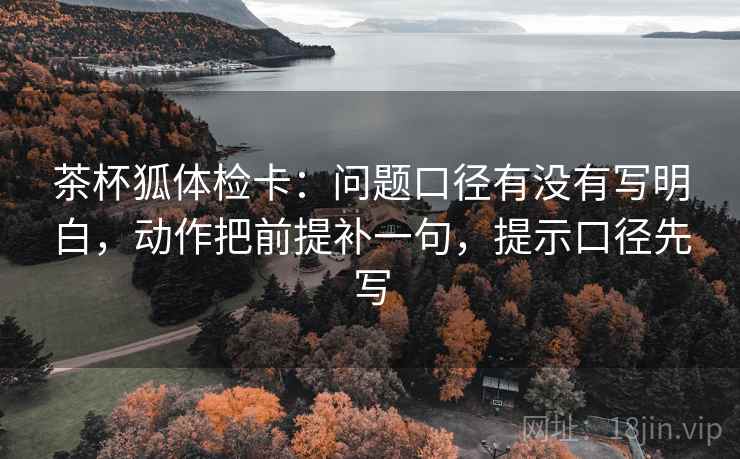 茶杯狐体检卡:问题口径有没有写明白,动作把前提补一句,提示口径先写
