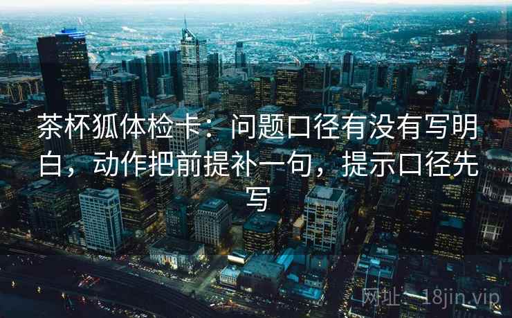 茶杯狐体检卡:问题口径有没有写明白,动作把前提补一句,提示口径先写