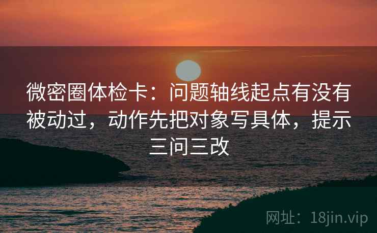 微密圈体检卡:问题轴线起点有没有被动过,动作先把对象写具体,提示三问三改