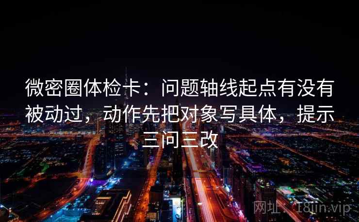 微密圈体检卡:问题轴线起点有没有被动过,动作先把对象写具体,提示三问三改