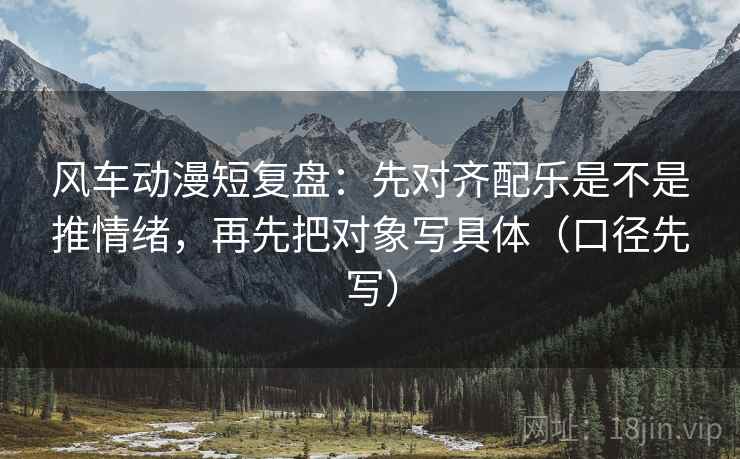 风车动漫短复盘:先对齐配乐是不是推情绪,再先把对象写具体(口径先写)