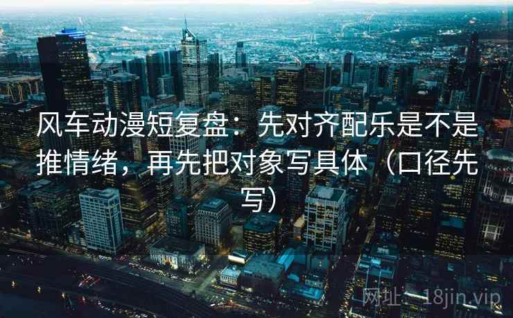 风车动漫短复盘:先对齐配乐是不是推情绪,再先把对象写具体(口径先写)