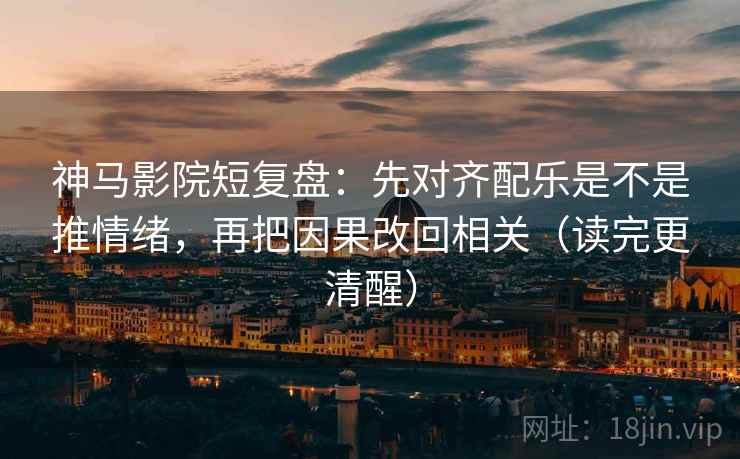 神马影院短复盘：先对齐配乐是不是推情绪，再把因果改回相关（读完更清醒）