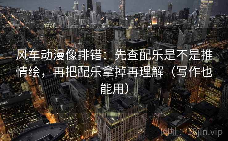 风车动漫像排错:先查配乐是不是推情绘,再把配乐拿掉再理解(写作也能用)