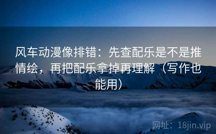 风车动漫像排错:先查配乐是不是推情绘,再把配乐拿掉再理解(写作也能用)