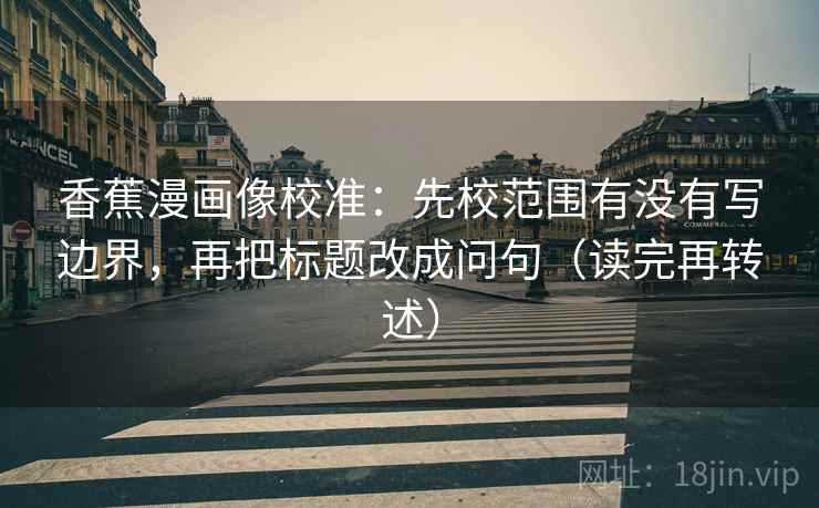 香蕉漫画像校准：先校范围有没有写边界，再把标题改成问句（读完再转述）