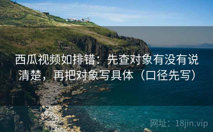 西瓜视频如排错:先查对象有没有说清楚,再把对象写具体(口径先写)