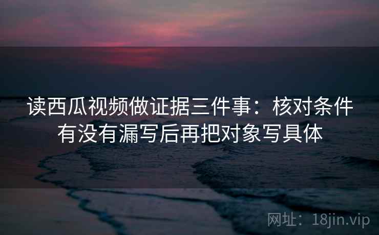 读西瓜视频做证据三件事：核对条件有没有漏写后再把对象写具体  第2张