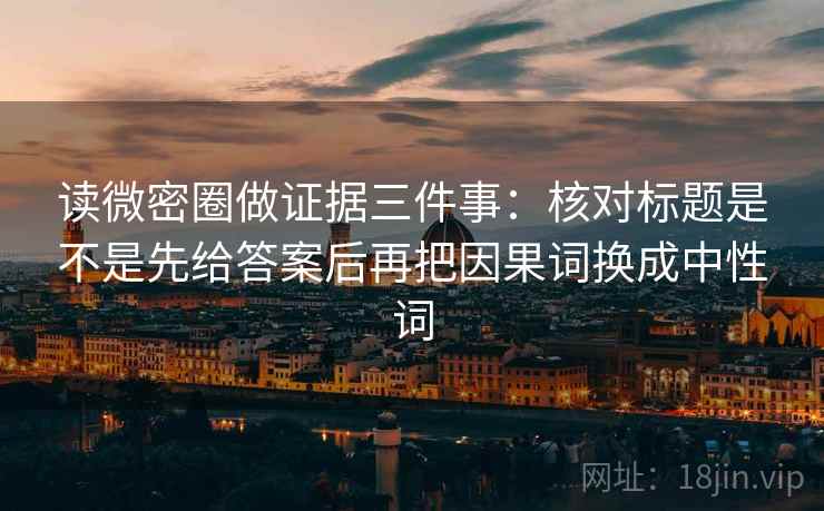 读微密圈做证据三件事:核对标题是不是先给答案后再把因果词换成中性词